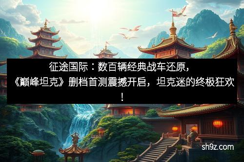 征途国际：数百辆经典战车还原，《巅峰坦克》删档首测震撼开启，坦克迷的终极狂欢！