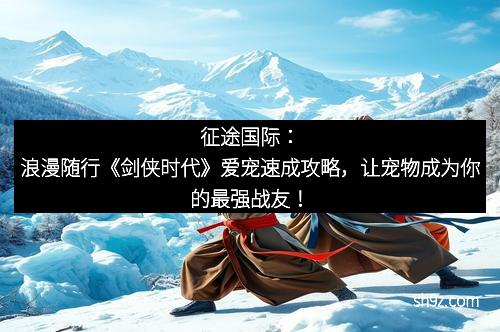 征途国际：浪漫随行《剑侠时代》爱宠速成攻略，让宠物成为你的最强战友！